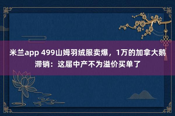 米兰app 499山姆羽绒服卖爆，1万的加拿大鹅滞销：这届中产不为溢价买单了
