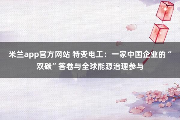 米兰app官方网站 特变电工：一家中国企业的“双碳”答卷与全球能源治理参与