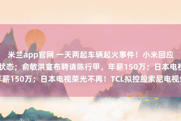 米兰app官网 一天两起车辆起火事件！小米回应：动力电池均处于正常状态；俞敏洪宣布聘请陈行甲，年薪150万；日本电视荣光不再！TCL拟控股索尼电视业务