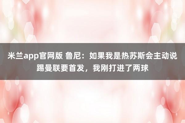 米兰app官网版 鲁尼：如果我是热苏斯会主动说踢曼联要首发，我刚打进了两球