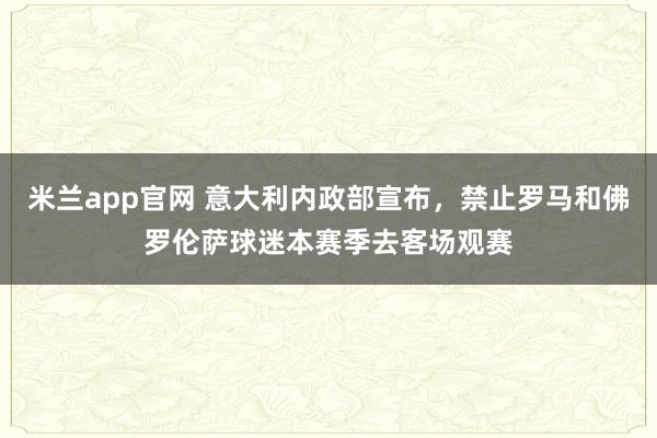 米兰app官网 意大利内政部宣布，禁止罗马和佛罗伦萨球迷本赛季去客场观赛