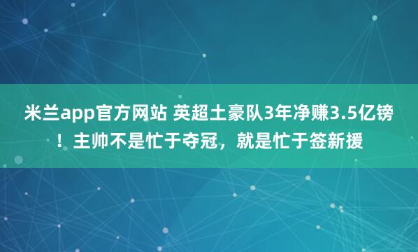 米兰app官方网站 英超土豪队3年净赚3.5亿镑！主帅不是忙于夺冠，就是忙于签新援