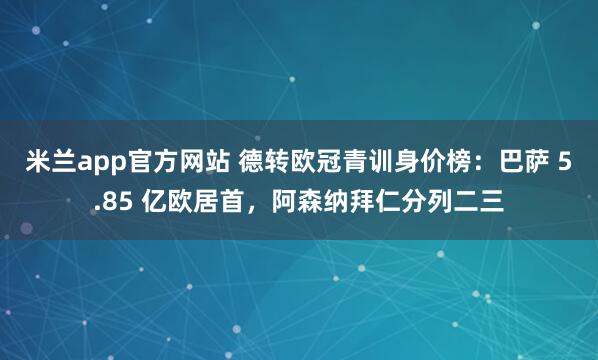 米兰app官方网站 德转欧冠青训身价榜：巴萨 5.85 亿欧居首，阿森纳拜仁分列二三