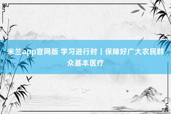 米兰app官网版 学习进行时｜保障好广大农民群众基本医疗