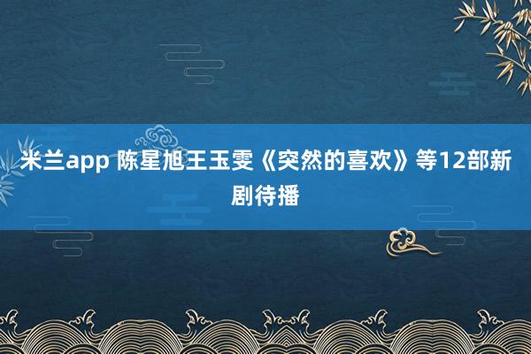 米兰app 陈星旭王玉雯《突然的喜欢》等12部新剧待播