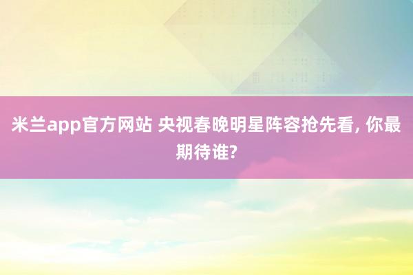 米兰app官方网站 央视春晚明星阵容抢先看, 你最期待谁?