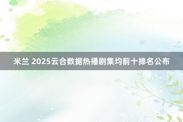 米兰 2025云合数据热播剧集均前十排名公布