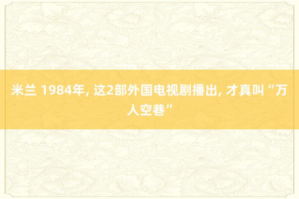 米兰 1984年, 这2部外国电视剧播出, 才真叫“万人空巷”