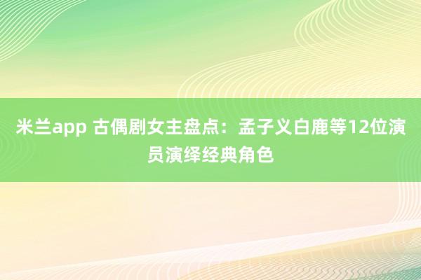 米兰app 古偶剧女主盘点：孟子义白鹿等12位演员演绎经典角色