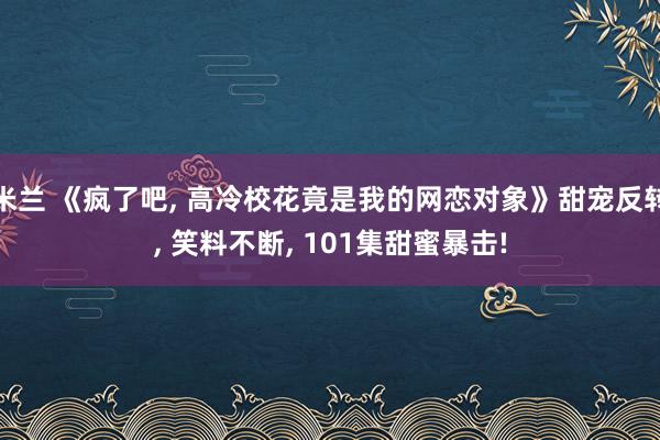 米兰 《疯了吧, 高冷校花竟是我的网恋对象》甜宠反转, 笑料不断, 101集甜蜜暴击!