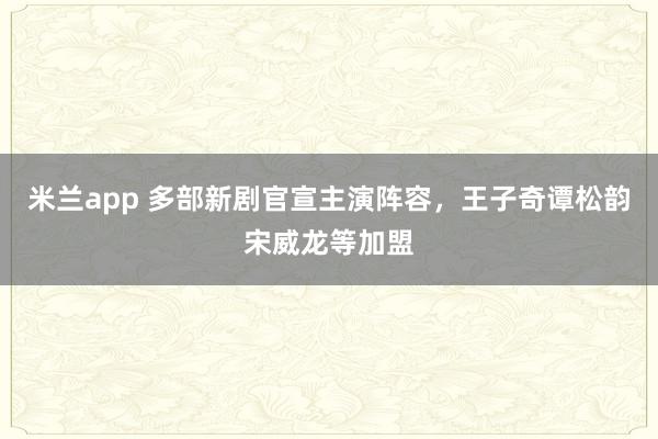 米兰app 多部新剧官宣主演阵容，王子奇谭松韵宋威龙等加盟