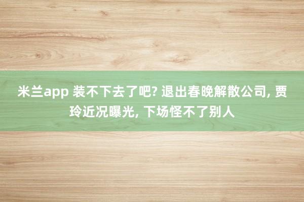 米兰app 装不下去了吧? 退出春晚解散公司, 贾玲近况曝光, 下场怪不了别人