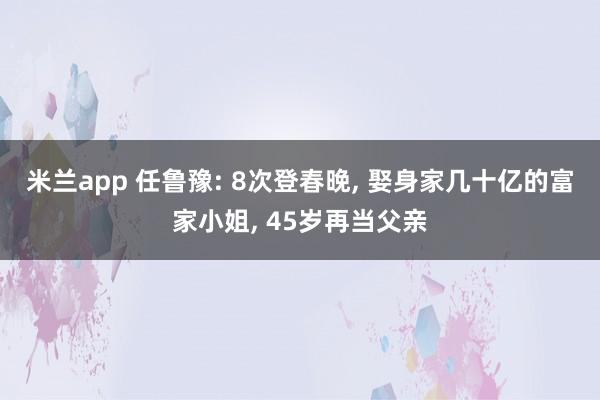 米兰app 任鲁豫: 8次登春晚, 娶身家几十亿的富家小姐, 45岁再当父亲