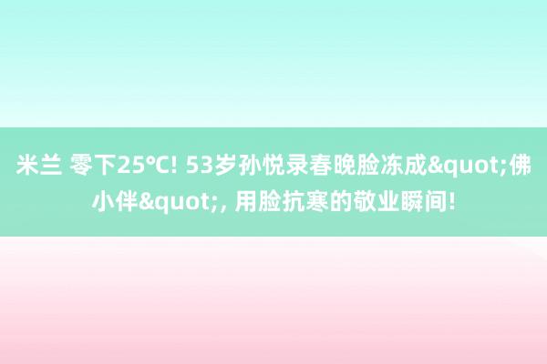 米兰 零下25℃! 53岁孙悦录春晚脸冻成"佛小伴", 用脸抗寒的敬业瞬间!