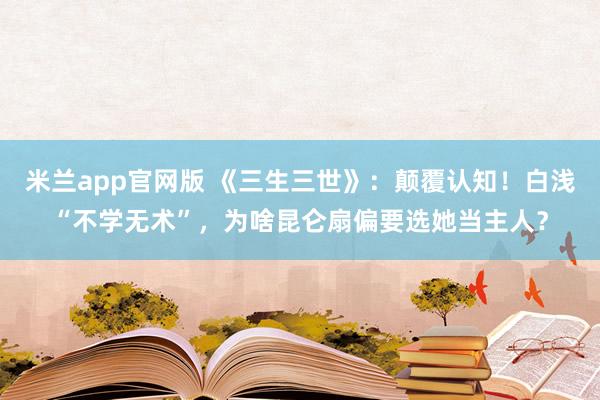 米兰app官网版 《三生三世》：颠覆认知！白浅“不学无术”，为啥昆仑扇偏要选她当主人？