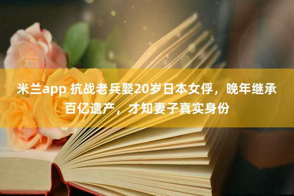 米兰app 抗战老兵娶20岁日本女俘，晚年继承百亿遗产，才知妻子真实身份