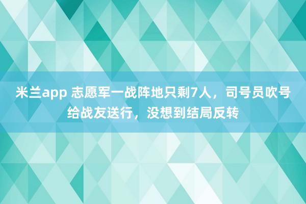 米兰app 志愿军一战阵地只剩7人，司号员吹号给战友送行，没想到结局反转