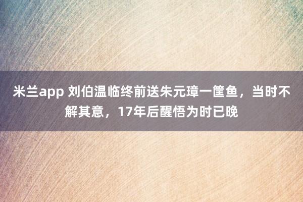 米兰app 刘伯温临终前送朱元璋一筐鱼，当时不解其意，17年后醒悟为时已晚