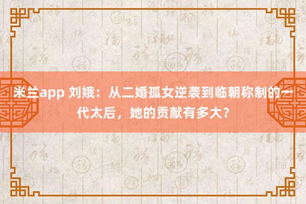 米兰app 刘娥：从二婚孤女逆袭到临朝称制的一代太后，她的贡献有多大？