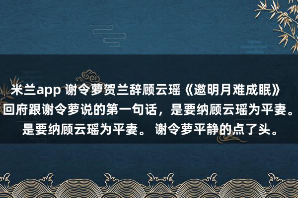 米兰app 谢令萝贺兰辞顾云瑶《邀明月难成眠》 　贺兰辞官拜丞相那天，回府跟谢令萝说的第一句话，是要纳顾云瑶为平妻。 　　谢令萝平静的点了头。