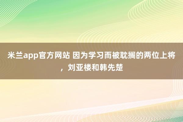 米兰app官方网站 因为学习而被耽搁的两位上将，刘亚楼和韩先楚