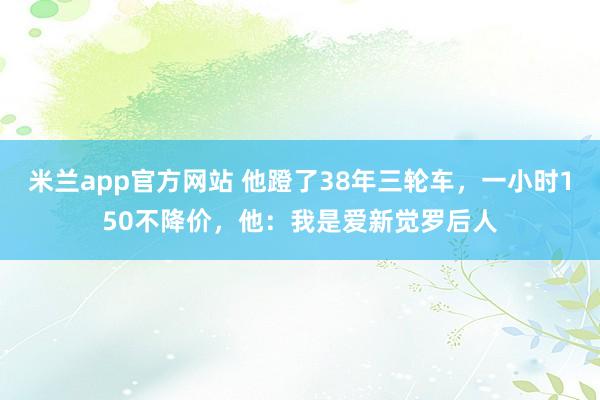 米兰app官方网站 他蹬了38年三轮车，一小时150不降价，他：我是爱新觉罗后人