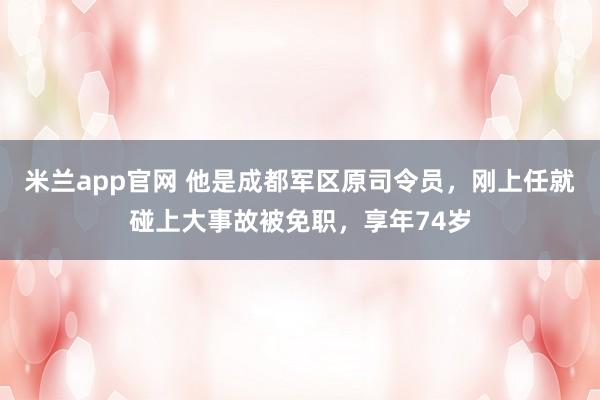 米兰app官网 他是成都军区原司令员，刚上任就碰上大事故被免职，享年74岁