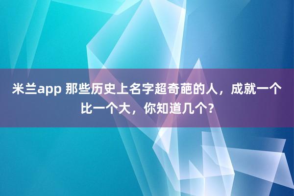 米兰app 那些历史上名字超奇葩的人，成就一个比一个大，你知道几个？