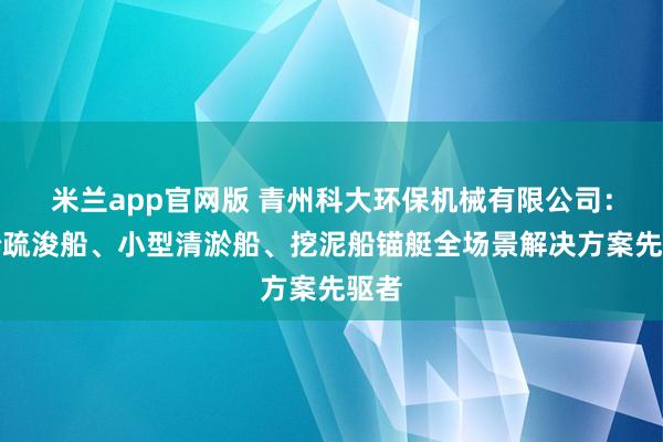 米兰app官网版 青州科大环保机械有限公司：清淤疏浚船、小型清淤船、挖泥船锚艇全场景解决方案先驱者