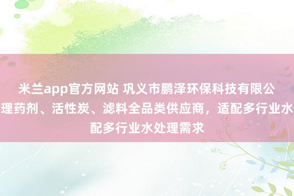 米兰app官方网站 巩义市鹏泽环保科技有限公司：水处理药剂、活性炭、滤料全品类供应商，适配多行业水处理需求