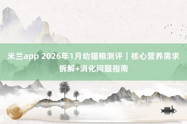 米兰app 2026年1月幼猫粮测评｜核心营养需求拆解+消化问题指南