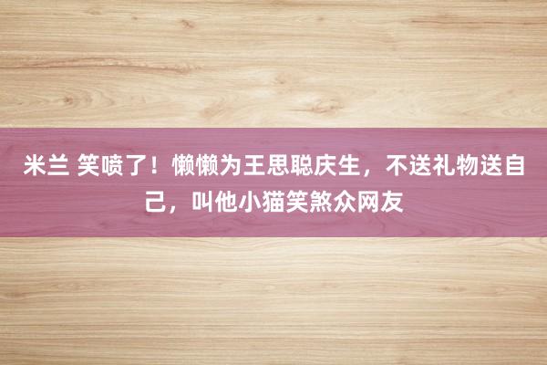 米兰 笑喷了！懒懒为王思聪庆生，不送礼物送自己，叫他小猫笑煞众网友