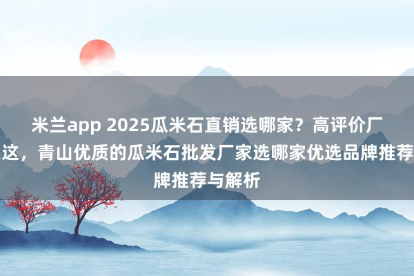 米兰app 2025瓜米石直销选哪家？高评价厂家全在这，青山优质的瓜米石批发厂家选哪家优选品牌推荐与解析
