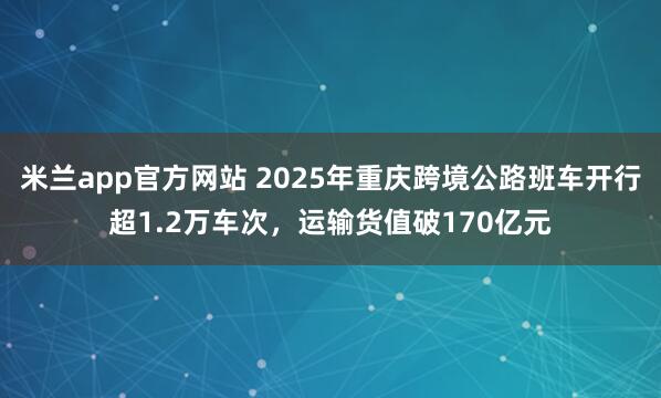 米兰app官方网站 2025年重庆跨境公路班车开行超1.2万车次，运输货值破170亿元