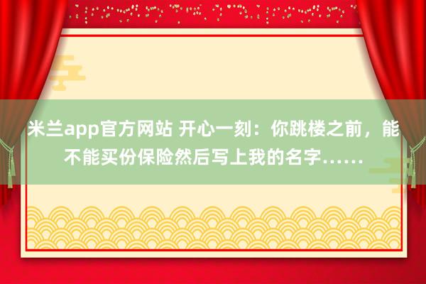 米兰app官方网站 开心一刻：你跳楼之前，能不能买份保险然后写上我的名字……