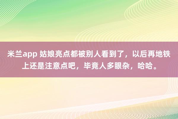 米兰app 姑娘亮点都被别人看到了，以后再地铁上还是注意点吧，毕竟人多眼杂，哈哈。