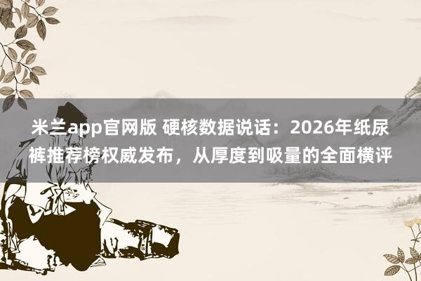 米兰app官网版 硬核数据说话：2026年纸尿裤推荐榜权威发布，从厚度到吸量的全面横评