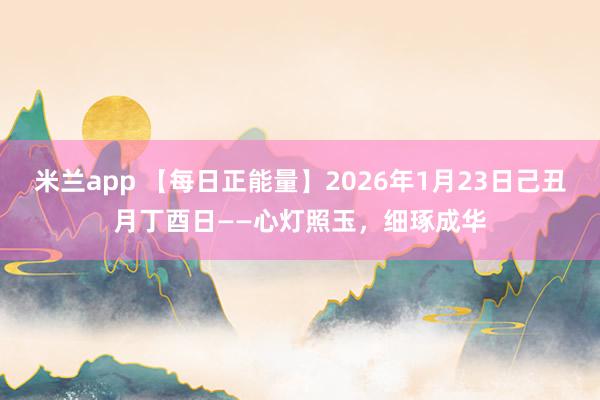 米兰app 【每日正能量】2026年1月23日己丑月丁酉日——心灯照玉，细琢成华