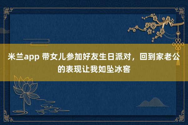 米兰app 带女儿参加好友生日派对，回到家老公的表现让我如坠冰窖
