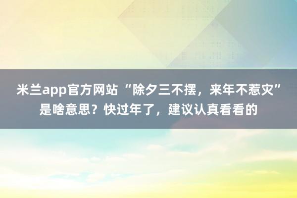 米兰app官方网站 “除夕三不摆，来年不惹灾”是啥意思？快过年了，建议认真看看的