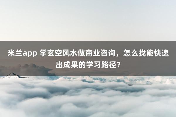 米兰app 学玄空风水做商业咨询，怎么找能快速出成果的学习路径？