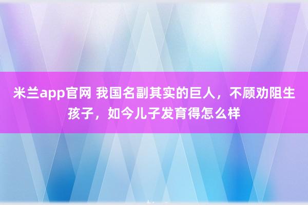 米兰app官网 我国名副其实的巨人，不顾劝阻生孩子，如今儿子发育得怎么样