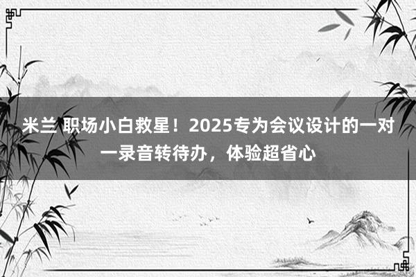 米兰 职场小白救星！2025专为会议设计的一对一录音转待办，体验超省心