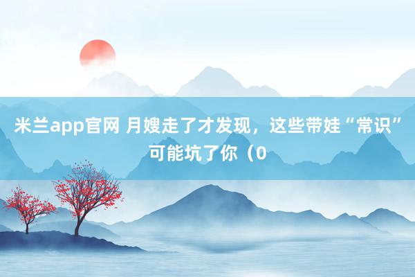 米兰app官网 月嫂走了才发现，这些带娃“常识”可能坑了你（0