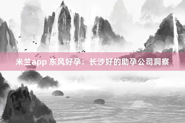 米兰app 东风好孕：长沙好的助孕公司洞察