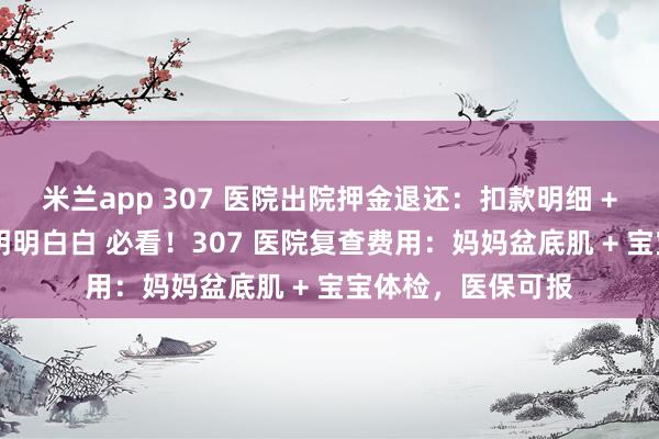 米兰app 307 医院出院押金退还：扣款明细 + 到账时间，花钱明明白白 必看！307 医院复查费用：妈妈盆底肌 + 宝宝体检，医保可报