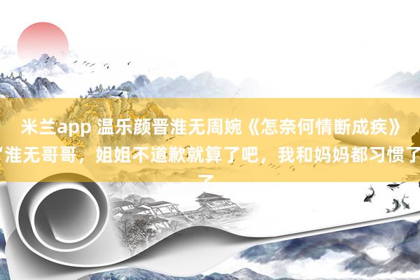 米兰app 温乐颜晋淮无周婉《怎奈何情断成疾》“淮无哥哥，姐姐不道歉就算了吧，我和妈妈都习惯了。