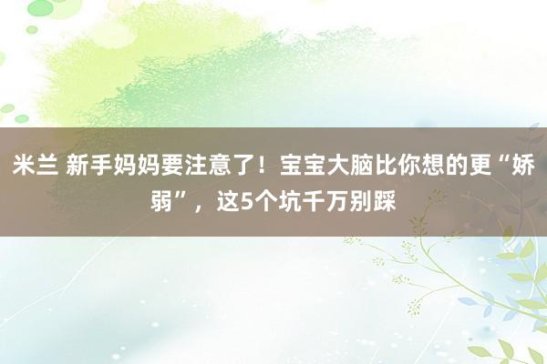 米兰 新手妈妈要注意了！宝宝大脑比你想的更“娇弱”，这5个坑千万别踩