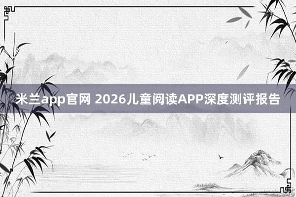 米兰app官网 2026儿童阅读APP深度测评报告