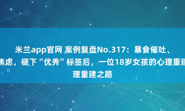 米兰app官网 案例复盘No.317：暴食催吐、重度焦虑，褪下“优秀”标签后，一位18岁女孩的心理重建之路